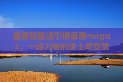 当狠狠插进引爆蘑菇mogu2,一场力量的破土与绽放,蘑菇mogu2,力量的破土绽放与引爆 当狠狠插进引爆蘑菇mogu2,一场力量的破土与绽放,蘑菇mogu2,力量的破土绽放与引爆