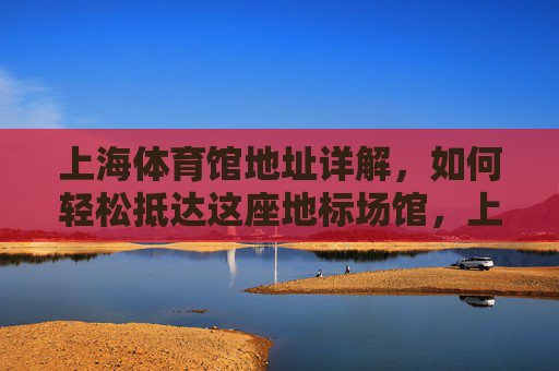 上海体育馆地址详解,如何轻松抵达这座地标场馆,上海体育馆地址详解,轻松抵达地标场馆 上海体育馆地址详解,如何轻松抵达这座地标场馆,上海体育馆地址详解,轻松抵达地标场馆