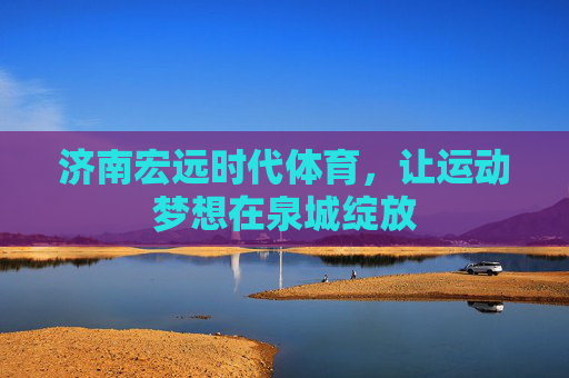 济南宏远时代体育,让运动梦想在泉城绽放 济南宏远时代体育,让运动梦想在泉城绽放