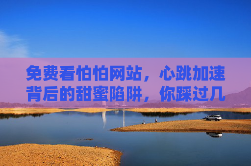 免费看怕怕网站,心跳加速背后的甜蜜陷阱,你踩过几个?免费怕怕网站,心跳加速背后的甜蜜陷阱,你踩过几个? 免费看怕怕网站,心跳加速背后的甜蜜陷阱,你踩过几个?免费怕怕网站,心跳加速背后的甜蜜陷阱,你踩过几个?