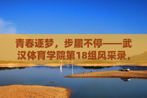 青春逐梦,步履不停——武汉体育学院第18组风采录,青春逐梦,步履不停——武汉体育学院第18组风采 青春逐梦,步履不停——武汉体育学院第18组风采录,青春逐梦,步履不停——武汉体育学院第18组风采