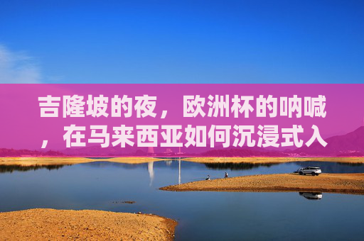 吉隆坡的夜,欧洲杯的呐喊,在马来西亚如何沉浸式入坑欧洲杯,吉隆坡夜,沉浸式入坑欧洲杯,呐喊与激情的夜 吉隆坡的夜,欧洲杯的呐喊,在马来西亚如何沉浸式入坑欧洲杯,吉隆坡夜,沉浸式入坑欧洲杯,呐喊与激情的夜