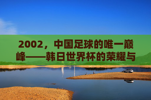 2002,中国足球的唯一巅峰——韩日世界杯的荣耀与回响,2002,中国足球唯一巅峰——韩日世界杯的荣耀回响 2002,中国足球的唯一巅峰——韩日世界杯的荣耀与回响,2002,中国足球唯一巅峰——韩日世界杯的荣耀回响