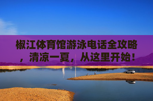 椒江体育馆游泳电话全攻略,清凉一夏,从这里开始!椒江体育馆游泳电话全攻略,清凉一夏从这里开始! 椒江体育馆游泳电话全攻略,清凉一夏,从这里开始!椒江体育馆游泳电话全攻略,清凉一夏从这里开始!