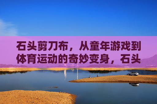 石头剪刀布,从童年游戏到体育运动的奇妙变身,石头剪刀布,从童年游戏到体育运动的奇妙变身 石头剪刀布,从童年游戏到体育运动的奇妙变身,石头剪刀布,从童年游戏到体育运动的奇妙变身