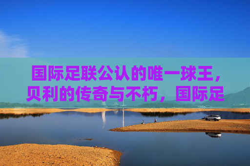 国际足联公认的唯一球王,贝利的传奇与不朽,国际足联公认的唯一球王贝利,传奇不朽 国际足联公认的唯一球王,贝利的传奇与不朽,国际足联公认的唯一球王贝利,传奇不朽