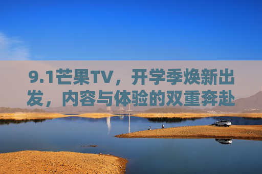 9.1芒果TV，开学季焕新出发，内容与体验的双重奔赴，芒果TV开学季焕新出发，内容与体验的双重奔赴