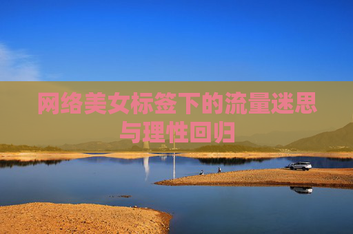 网络美女标签下的流量迷思与理性回归 网络美女标签下的流量迷思与理性回归
