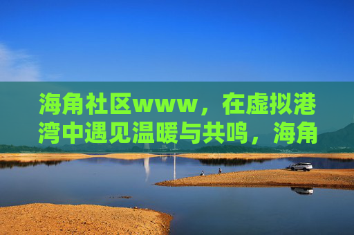 海角社区www,在虚拟港湾中遇见温暖与共鸣,海角社区,虚拟港湾中的温暖与共鸣 海角社区www,在虚拟港湾中遇见温暖与共鸣,海角社区,虚拟港湾中的温暖与共鸣