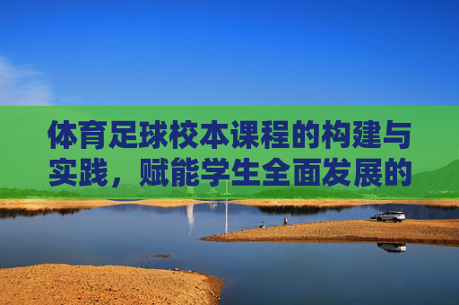 体育足球校本课程的构建与实践,赋能学生全面发展的特色路径,体育足球校本课程构建与实践,赋能学生全面发展的特色路径 体育足球校本课程的构建与实践,赋能学生全面发展的特色路径,体育足球校本课程构建与实践,赋能学生全面发展的特色路径