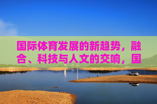 国际体育发展的新趋势，融合、科技与人文的交响，国际体育新趋势，融合、科技与人文的交响