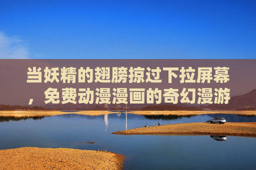 当妖精的翅膀掠过下拉屏幕,免费动漫漫画的奇幻漫游指南,妖精翅膀掠过屏幕,免费动漫漫画奇幻漫游指南 当妖精的翅膀掠过下拉屏幕,免费动漫漫画的奇幻漫游指南,妖精翅膀掠过屏幕,免费动漫漫画奇幻漫游指南
