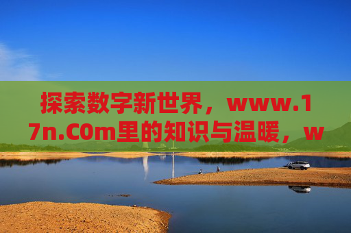 探索数字新世界,www.17n.C0m里的知识与温暖,www.17n.C0m,数字新世界的知识与温暖 探索数字新世界,www.17n.C0m里的知识与温暖,www.17n.C0m,数字新世界的知识与温暖