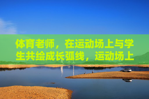 体育老师,在运动场上与学生共绘成长弧线,运动场上,体育老师与学生共绘成长弧线 体育老师,在运动场上与学生共绘成长弧线,运动场上,体育老师与学生共绘成长弧线