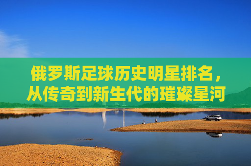 俄罗斯足球历史明星排名,从传奇到新生代的璀璨星河,俄罗斯足球,从传奇到新生代的璀璨星河 俄罗斯足球历史明星排名,从传奇到新生代的璀璨星河,俄罗斯足球,从传奇到新生代的璀璨星河
