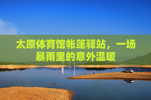 太原体育馆帐篷驿站,一场暴雨里的意外温暖 太原体育馆帐篷驿站,一场暴雨里的意外温暖