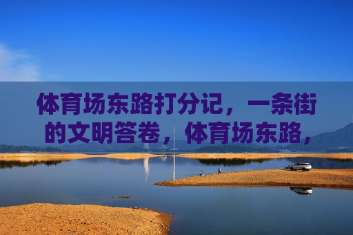 体育场东路打分记,一条街的文明答卷,体育场东路,文明答卷的打分记 体育场东路打分记,一条街的文明答卷,体育场东路,文明答卷的打分记