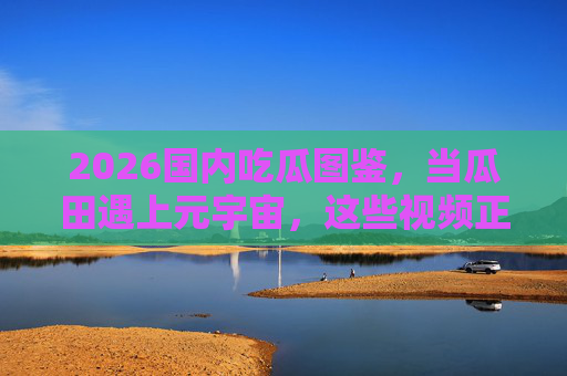 2026国内吃瓜图鉴,当瓜田遇上元宇宙,这些视频正在重塑吃瓜新姿势 2026国内吃瓜图鉴,当瓜田遇上元宇宙,这些视频正在重塑吃瓜新姿势