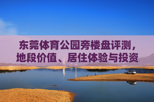 东莞体育公园旁楼盘评测,地段价值、居住体验与投资潜力深度解析,东莞体育公园旁楼盘评测,地段价值、居住体验与投资潜力深度解析 东莞体育公园旁楼盘评测,地段价值、居住体验与投资潜力深度解析,东莞体育公园旁楼盘评测,地段价值、居住体验与投资潜力深度解析