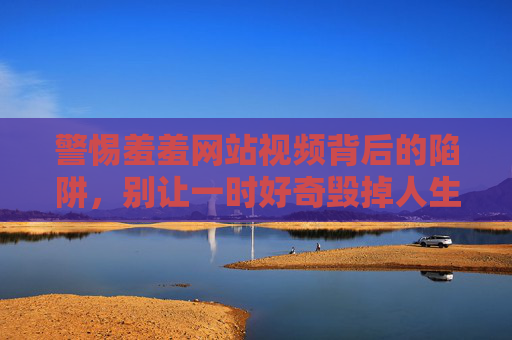 警惕羞羞网站视频背后的陷阱,别让一时好奇毁掉人生,警惕羞羞网站视频陷阱,别让一时好奇毁掉人生 警惕羞羞网站视频背后的陷阱,别让一时好奇毁掉人生,警惕羞羞网站视频陷阱,别让一时好奇毁掉人生