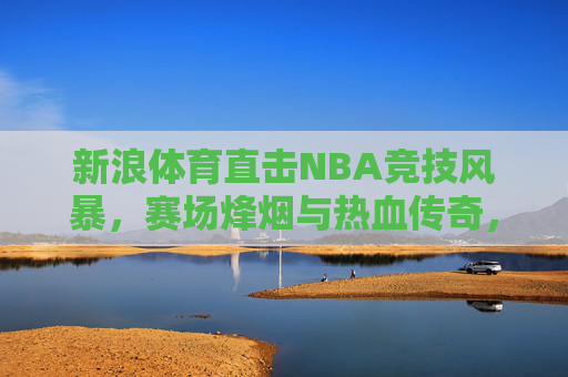 新浪体育直击NBA竞技风暴,赛场烽烟与热血传奇,新浪体育直击NBA,赛场烽烟与热血传奇 新浪体育直击NBA竞技风暴,赛场烽烟与热血传奇,新浪体育直击NBA,赛场烽烟与热血传奇