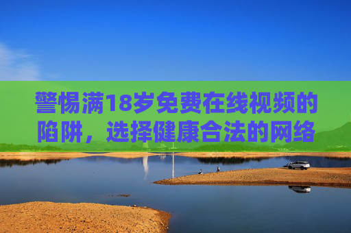警惕满18岁免费在线视频的陷阱,选择健康合法的网络娱乐 警惕满18岁免费在线视频的陷阱,选择健康合法的网络娱乐