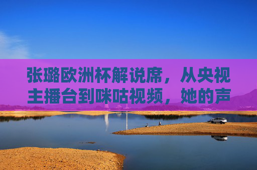 张璐欧洲杯解说席,从央视主播台到咪咕视频,她的声音如何连接赛场与球迷? 张璐欧洲杯解说席,从央视主播台到咪咕视频,她的声音如何连接赛场与球迷?