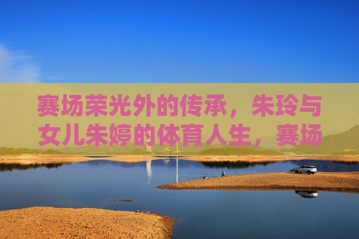 赛场荣光外的传承,朱玲与女儿朱婷的体育人生,赛场荣光外,朱玲朱婷的体育传承 赛场荣光外的传承,朱玲与女儿朱婷的体育人生,赛场荣光外,朱玲朱婷的体育传承