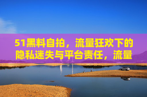 51黑料自拍,流量狂欢下的隐私迷失与平台责任,流量狂欢下的51黑料自拍,隐私迷失与平台责任 51黑料自拍,流量狂欢下的隐私迷失与平台责任,流量狂欢下的51黑料自拍,隐私迷失与平台责任
