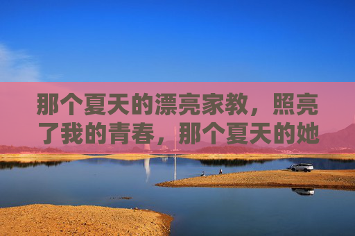 那个夏天的漂亮家教,照亮了我的青春,那个夏天的她,照亮我的青春 那个夏天的漂亮家教,照亮了我的青春,那个夏天的她,照亮我的青春