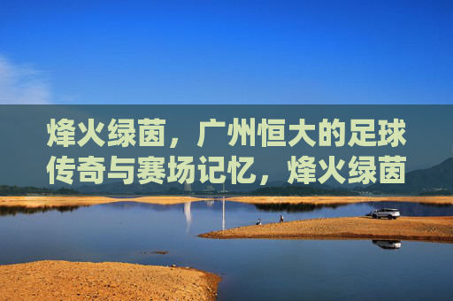 烽火绿茵,广州恒大的足球传奇与赛场记忆,烽火绿茵,广州恒大的足球传奇记忆 烽火绿茵,广州恒大的足球传奇与赛场记忆,烽火绿茵,广州恒大的足球传奇记忆