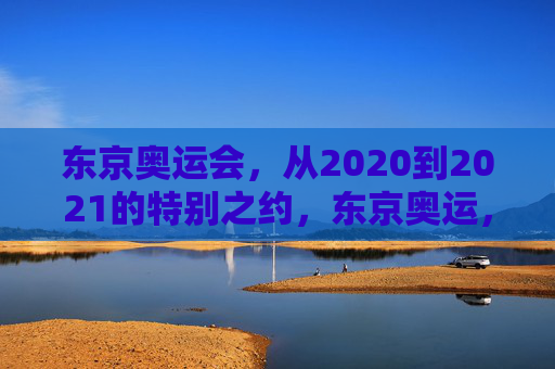 东京奥运会,从2020到2021的特别之约,东京奥运,2020到2021的特别之约 东京奥运会,从2020到2021的特别之约,东京奥运,2020到2021的特别之约