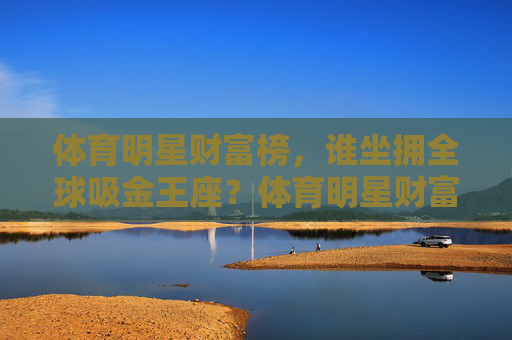 体育明星财富榜,谁坐拥全球吸金王座?体育明星财富榜,谁是全球吸金王? 体育明星财富榜,谁坐拥全球吸金王座?体育明星财富榜,谁是全球吸金王?