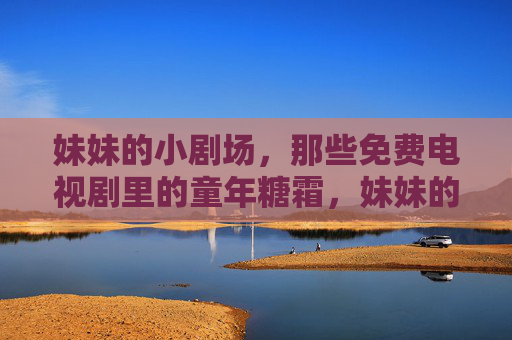 妹妹的小剧场,那些免费电视剧里的童年糖霜,妹妹的小剧场,免费电视剧里的童年糖霜 妹妹的小剧场,那些免费电视剧里的童年糖霜,妹妹的小剧场,免费电视剧里的童年糖霜