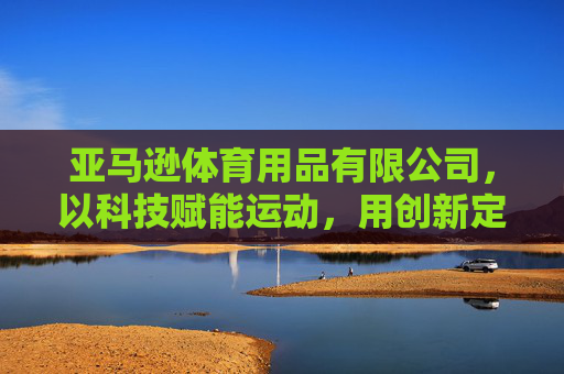 亚马逊体育用品有限公司,以科技赋能运动,用创新定义健康新未来,科技赋能运动,创新健康新未来 亚马逊体育用品有限公司,以科技赋能运动,用创新定义健康新未来,科技赋能运动,创新健康新未来