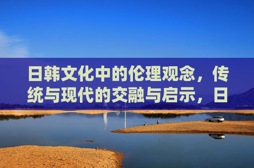 日韩文化中的伦理观念,传统与现代的交融与启示,日韩伦理观念,传统与现代的融汇与启示 日韩文化中的伦理观念,传统与现代的交融与启示,日韩伦理观念,传统与现代的融汇与启示