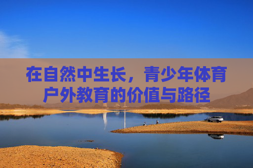 在自然中生长,青少年体育户外教育的价值与路径 在自然中生长,青少年体育户外教育的价值与路径
