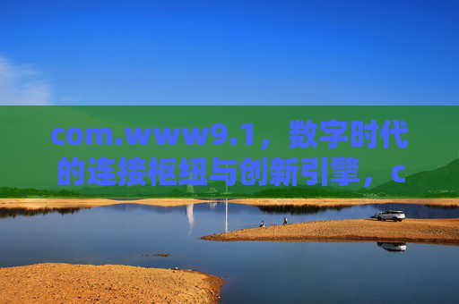 com.www9.1,数字时代的连接枢纽与创新引擎,com.www9.1,数字时代的连接枢纽与创新引擎 com.www9.1,数字时代的连接枢纽与创新引擎,com.www9.1,数字时代的连接枢纽与创新引擎