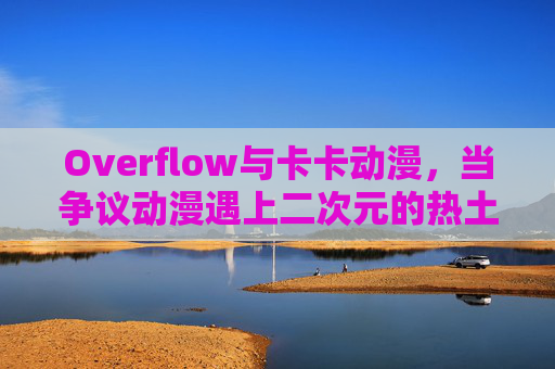 Overflow与卡卡动漫,当争议动漫遇上二次元的热土,争议动漫Overflow遇上二次元热土卡卡动漫 Overflow与卡卡动漫,当争议动漫遇上二次元的热土,争议动漫Overflow遇上二次元热土卡卡动漫