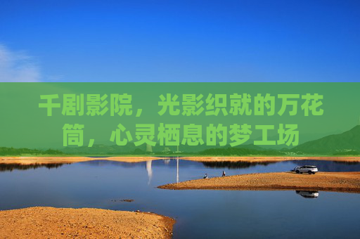 千剧影院,光影织就的万花筒,心灵栖息的梦工场 千剧影院,光影织就的万花筒,心灵栖息的梦工场
