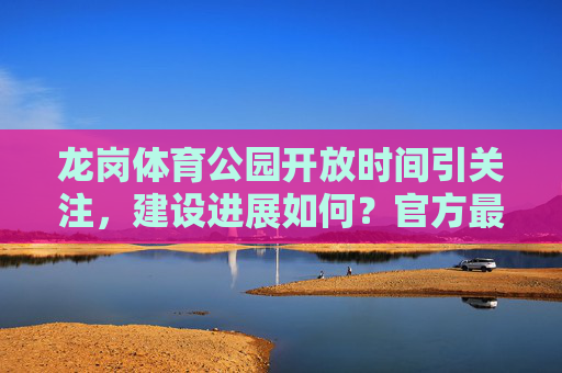 龙岗体育公园开放时间引关注,建设进展如何?官方最新消息来了,龙岗体育公园开放时间及建设进展引关注 官方最新消息来了 龙岗体育公园开放时间引关注,建设进展如何?官方最新消息来了,龙岗体育公园开放时间及建设进展引关注 官方最新消息来了