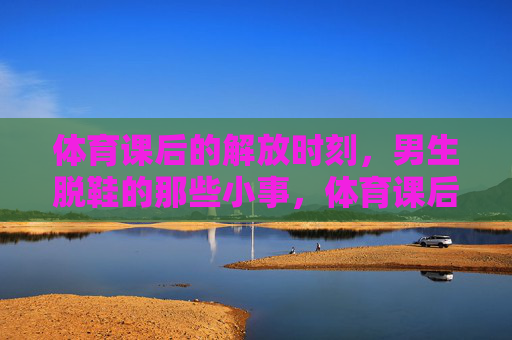 体育课后的解放时刻,男生脱鞋的那些小事,体育课后的解放时刻,男生脱鞋的那些小事 体育课后的解放时刻,男生脱鞋的那些小事,体育课后的解放时刻,男生脱鞋的那些小事