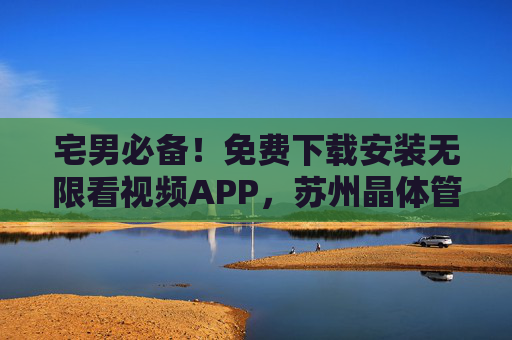 宅男必备!免费下载安装无限看视频APP,苏州晶体管爱好者也能一键直达,宅男与苏州晶体管爱好者必备,免费下载安装,一键直达无限看视频APP 宅男必备!免费下载安装无限看视频APP,苏州晶体管爱好者也能一键直达,宅男与苏州晶体管爱好者必备,免费下载安装,一键直达无限看视频APP