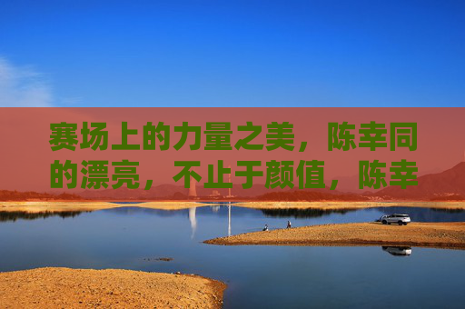 赛场上的力量之美,陈幸同的漂亮,不止于颜值,陈幸同,赛场力量之美,不止于颜值 赛场上的力量之美,陈幸同的漂亮,不止于颜值,陈幸同,赛场力量之美,不止于颜值