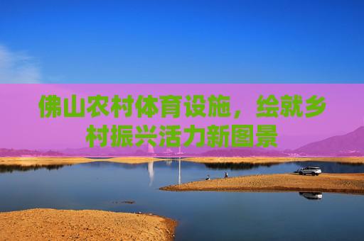 佛山农村体育设施,绘就乡村振兴活力新图景 佛山农村体育设施,绘就乡村振兴活力新图景