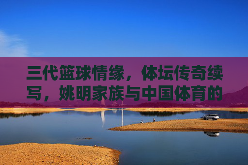 三代篮球情缘,体坛传奇续写,姚明家族与中国体育的不解之缘,姚明家族三代篮球情缘,与中国体育的不解传奇 三代篮球情缘,体坛传奇续写,姚明家族与中国体育的不解之缘,姚明家族三代篮球情缘,与中国体育的不解传奇