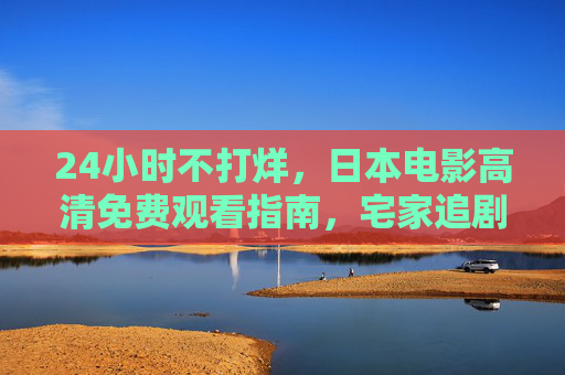 24小时不打烊,日本电影高清免费观看指南,宅家追剧全攻略,日本电影高清免费观看,宅家全天候追剧攻略 24小时不打烊,日本电影高清免费观看指南,宅家追剧全攻略,日本电影高清免费观看,宅家全天候追剧攻略