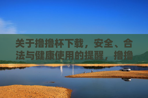 关于撸撸杯下载,安全、合法与健康使用的提醒,撸撸杯下载安全、合法与健康使用提醒 关于撸撸杯下载,安全、合法与健康使用的提醒,撸撸杯下载安全、合法与健康使用提醒