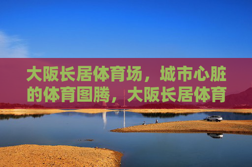 大阪长居体育场，城市心脏的体育图腾，大阪长居体育场，城市心脏的体育图腾