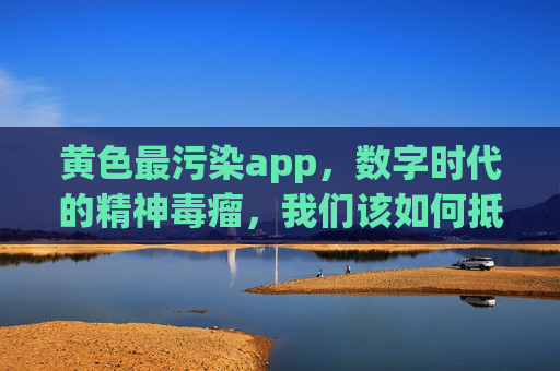 黄色最污染app，数字时代的精神毒瘤，我们该如何抵御？黄色最污染app，数字时代的精神毒瘤，我们该如何抵御？
